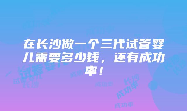 在长沙做一个三代试管婴儿需要多少钱，还有成功率！