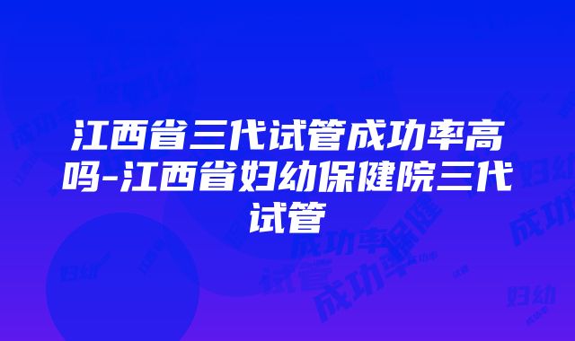 江西省三代试管成功率高吗-江西省妇幼保健院三代试管