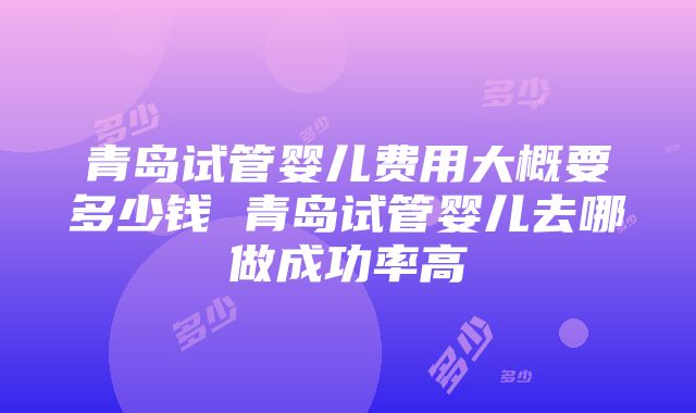 青岛试管婴儿费用大概要多少钱 青岛试管婴儿去哪做成功率高