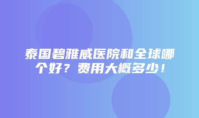 泰国碧雅威医院和全球哪个好？费用大概多少！