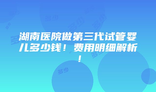 湖南医院做第三代试管婴儿多少钱！费用明细解析！