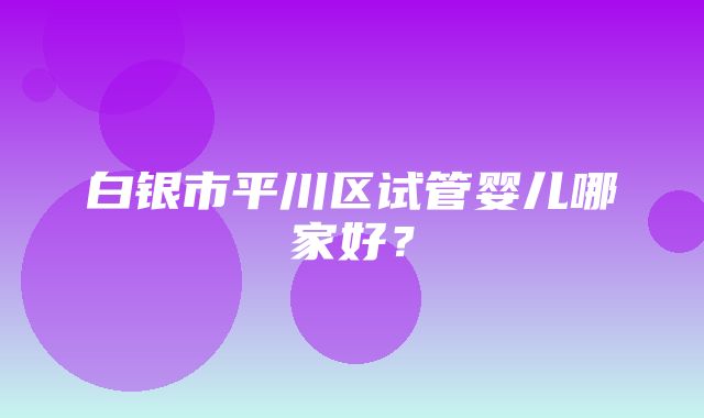 白银市平川区试管婴儿哪家好？