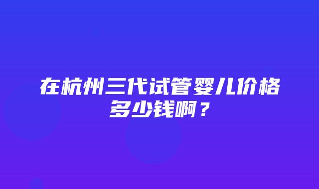 在杭州三代试管婴儿价格多少钱啊？