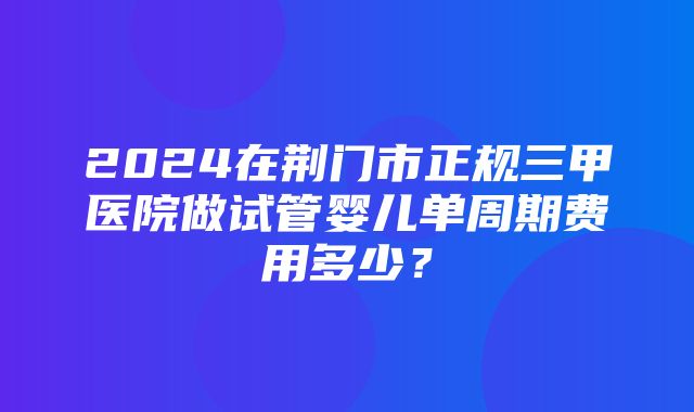 2024在荆门市正规三甲医院做试管婴儿单周期费用多少？