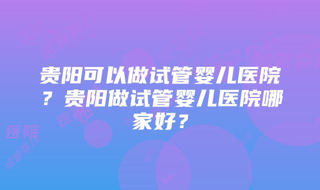 贵阳可以做试管婴儿医院？贵阳做试管婴儿医院哪家好？