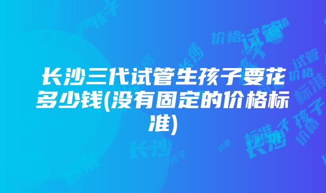 长沙三代试管生孩子要花多少钱(没有固定的价格标准)