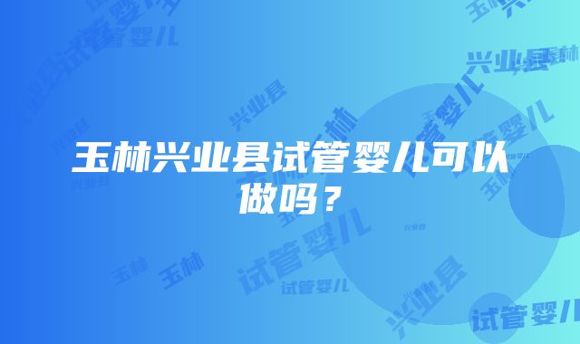 玉林兴业县试管婴儿可以做吗？