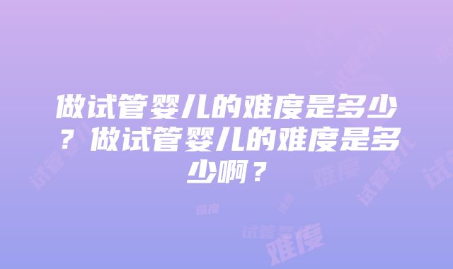 做试管婴儿的难度是多少？做试管婴儿的难度是多少啊？