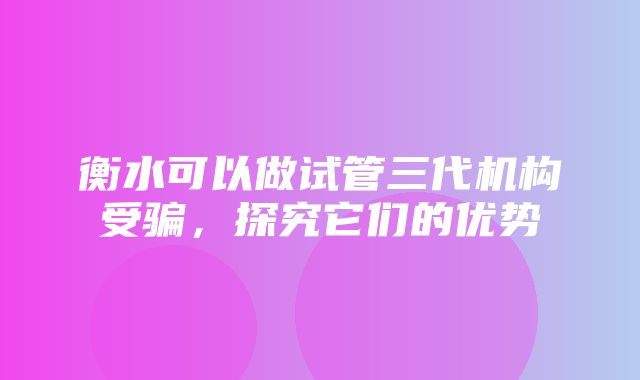 衡水可以做试管三代机构受骗，探究它们的优势