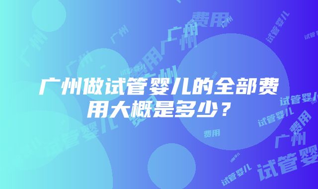 广州做试管婴儿的全部费用大概是多少？