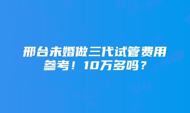 邢台未婚做三代试管费用参考！10万多吗？