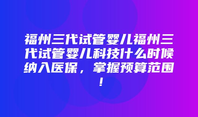 福州三代试管婴儿福州三代试管婴儿科技什么时候纳入医保，掌握预算范围！