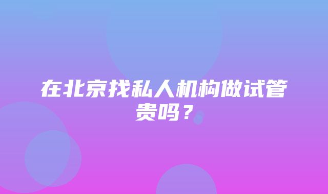 在北京找私人机构做试管贵吗？