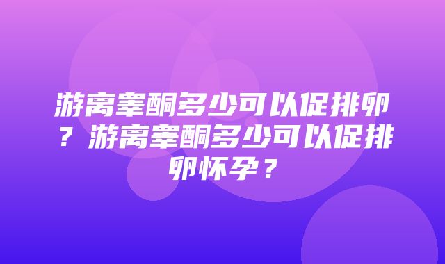 游离睾酮多少可以促排卵？游离睾酮多少可以促排卵怀孕？