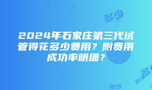 2024年石家庄第三代试管得花多少费用？附费用成功率明细？