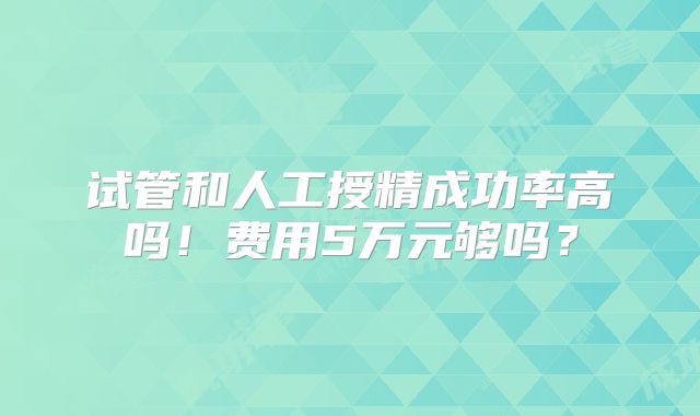 试管和人工授精成功率高吗！费用5万元够吗？