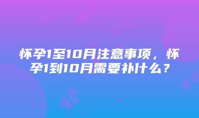 怀孕1至10月注意事项，怀孕1到10月需要补什么？