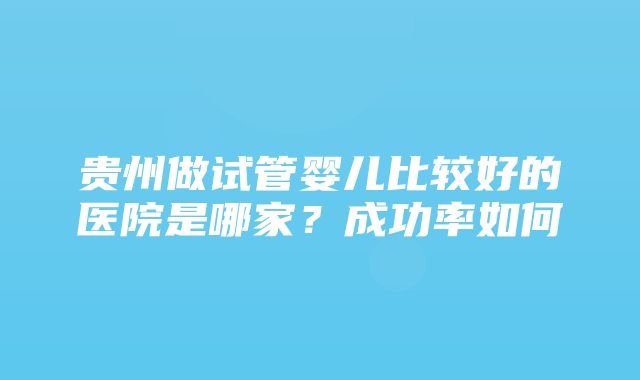 贵州做试管婴儿比较好的医院是哪家？成功率如何