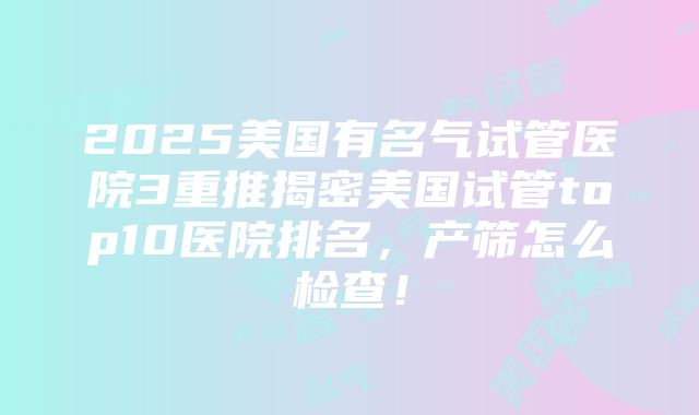 2025美国有名气试管医院3重推揭密美国试管top10医院排名，产筛怎么检查！