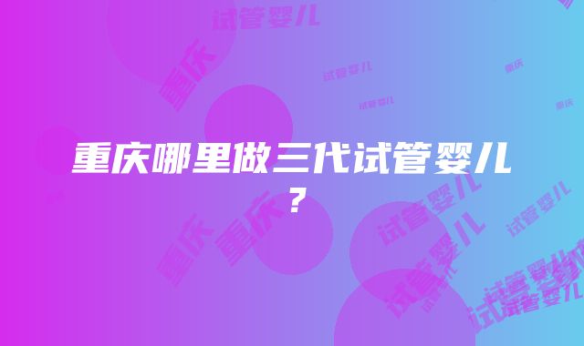 重庆哪里做三代试管婴儿？