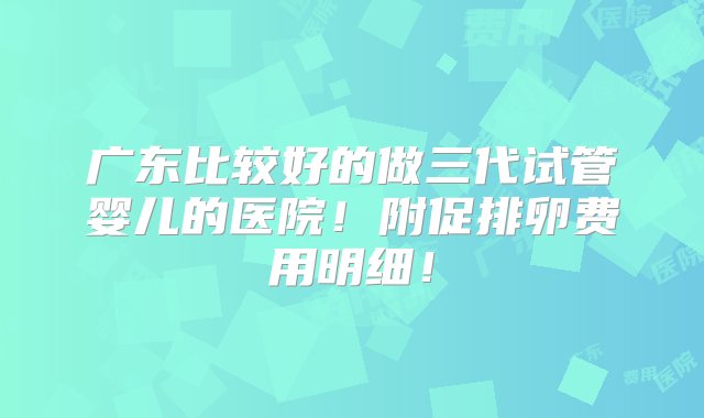 广东比较好的做三代试管婴儿的医院！附促排卵费用明细！