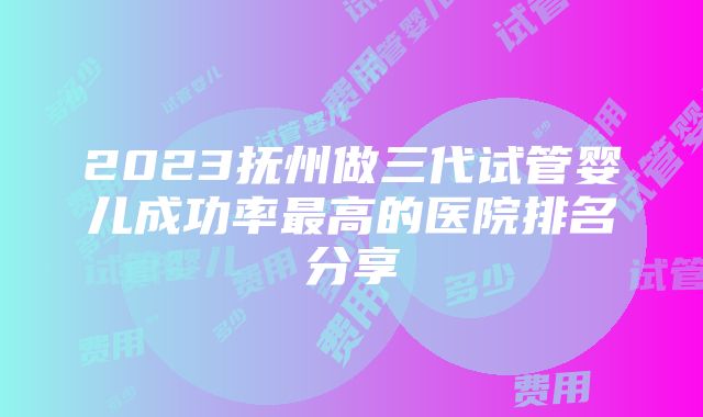 2023抚州做三代试管婴儿成功率最高的医院排名分享