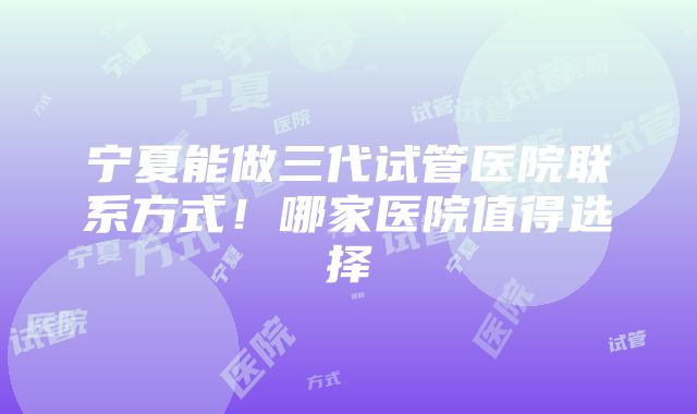 宁夏能做三代试管医院联系方式！哪家医院值得选择