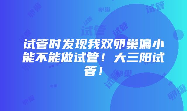 试管时发现我双卵巢偏小能不能做试管！大三阳试管！