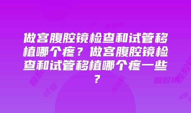 做宫腹腔镜检查和试管移植哪个疼？做宫腹腔镜检查和试管移植哪个疼一些？