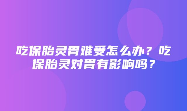 吃保胎灵胃难受怎么办？吃保胎灵对胃有影响吗？