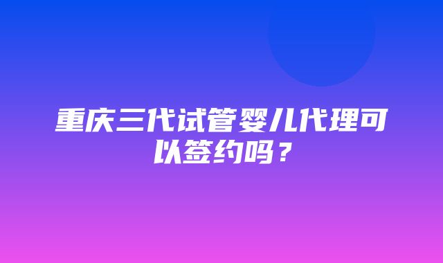 重庆三代试管婴儿代理可以签约吗？