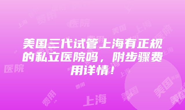 美国三代试管上海有正规的私立医院吗，附步骤费用详情！