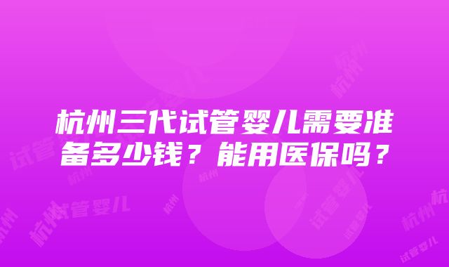 杭州三代试管婴儿需要准备多少钱？能用医保吗？