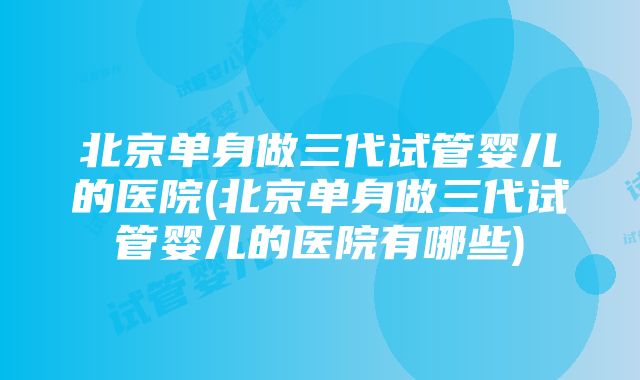 北京单身做三代试管婴儿的医院(北京单身做三代试管婴儿的医院有哪些)