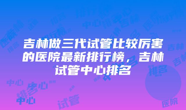 吉林做三代试管比较厉害的医院最新排行榜，吉林试管中心排名