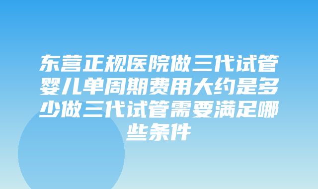 东营正规医院做三代试管婴儿单周期费用大约是多少做三代试管需要满足哪些条件