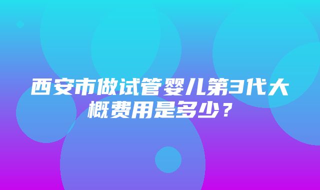 西安市做试管婴儿第3代大概费用是多少？