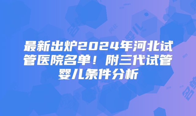 最新出炉2024年河北试管医院名单！附三代试管婴儿条件分析