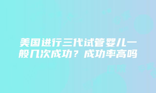 美国进行三代试管婴儿一般几次成功？成功率高吗