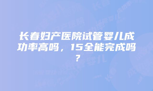 长春妇产医院试管婴儿成功率高吗，15全能完成吗？