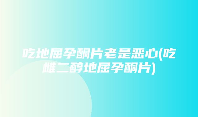 吃地屈孕酮片老是恶心(吃雌二醇地屈孕酮片)