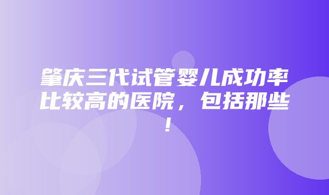 肇庆三代试管婴儿成功率比较高的医院，包括那些！