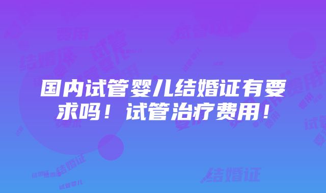 国内试管婴儿结婚证有要求吗！试管治疗费用！