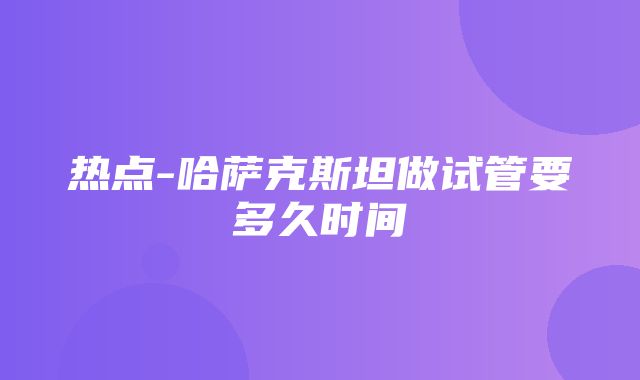 热点-哈萨克斯坦做试管要多久时间