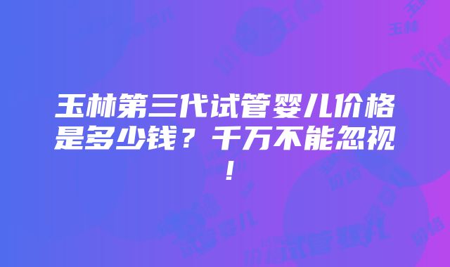 玉林第三代试管婴儿价格是多少钱？千万不能忽视！