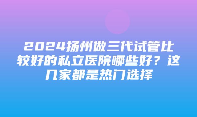 2024扬州做三代试管比较好的私立医院哪些好？这几家都是热门选择