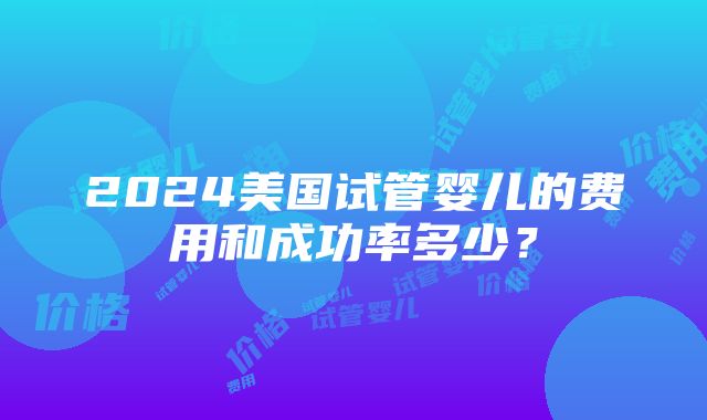 2024美国试管婴儿的费用和成功率多少？