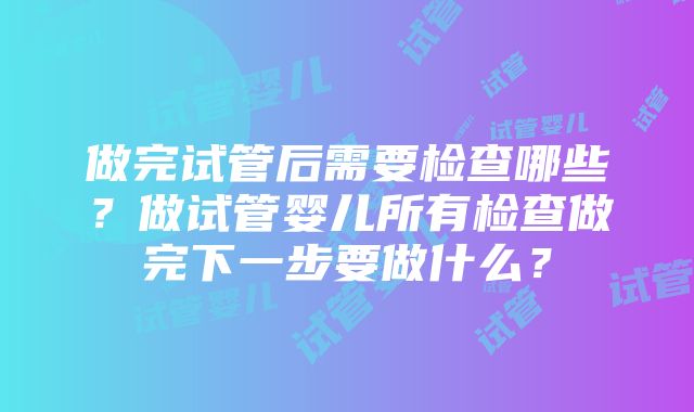 做完试管后需要检查哪些？做试管婴儿所有检查做完下一步要做什么？