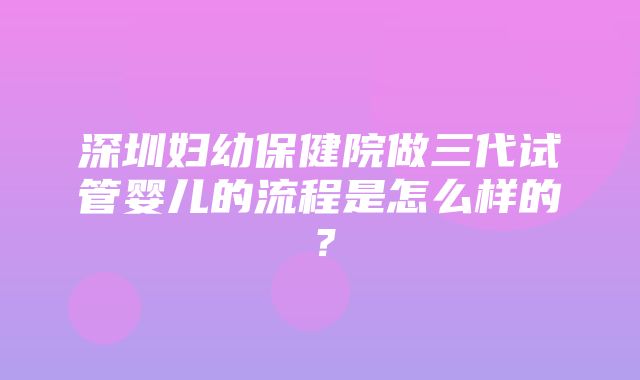 深圳妇幼保健院做三代试管婴儿的流程是怎么样的？