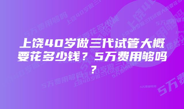 上饶40岁做三代试管大概要花多少钱？5万费用够吗？